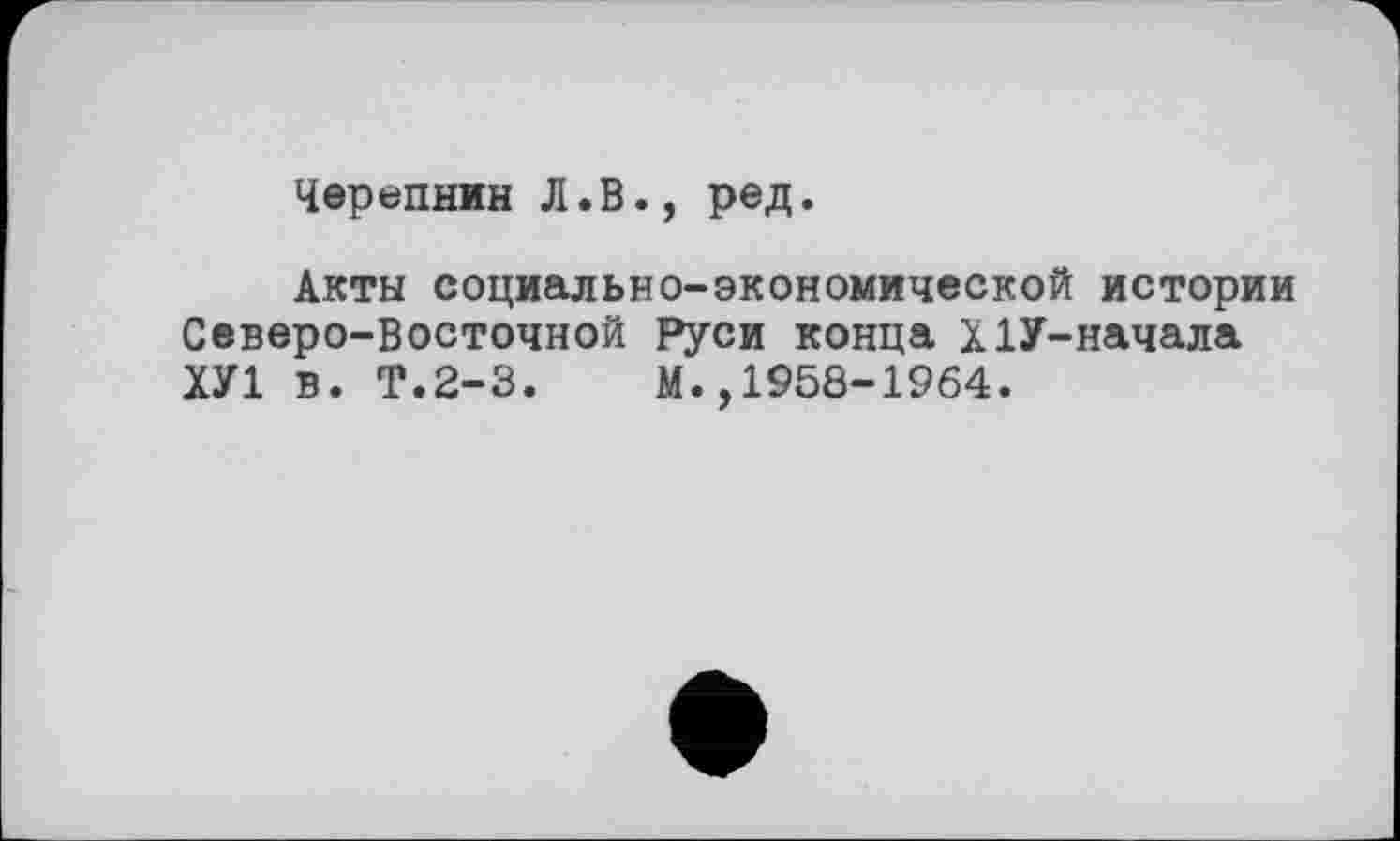 ﻿Черепнин Л.В., ред.
Акты социально-экономической истории Северо-Восточной Руси конца Х1У-начала ХУ1 в. Т.2-3.	М.,1958-1964.